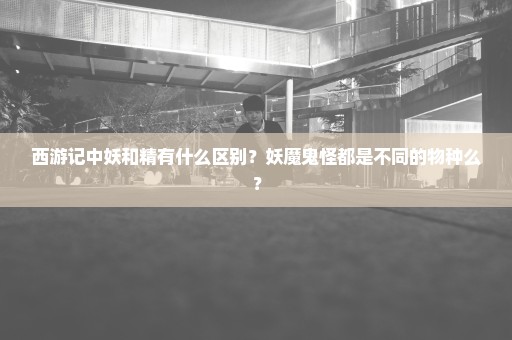 西游记中妖和精有什么区别？妖魔鬼怪都是不同的物种么？