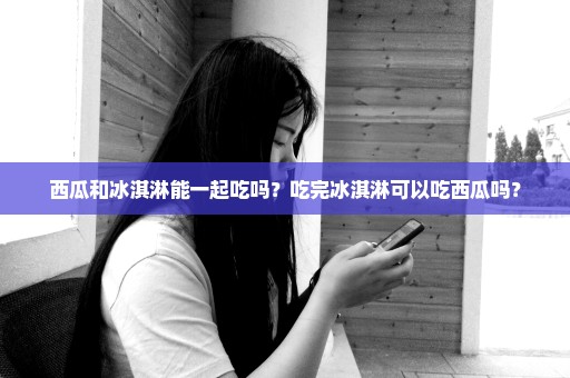 西瓜和冰淇淋能一起吃吗？吃完冰淇淋可以吃西瓜吗？