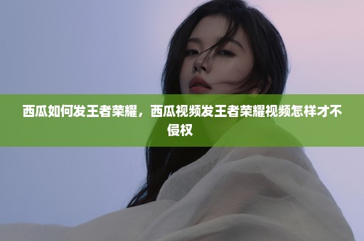 西瓜如何发王者荣耀，西瓜视频发王者荣耀视频怎样才不侵权 