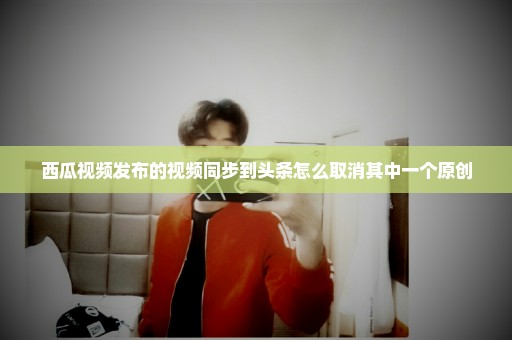 西瓜视频发布的视频同步到头条怎么取消其中一个原创