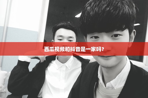 西瓜视频和抖音是一家吗？