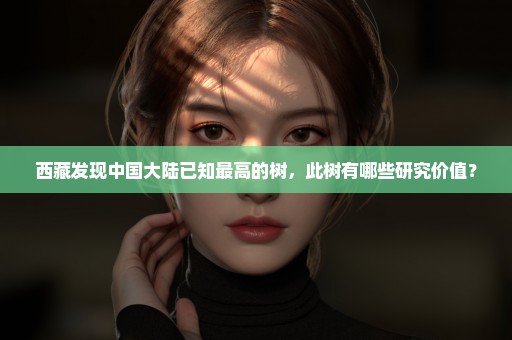 西藏发现中国大陆已知最高的树，此树有哪些研究价值？