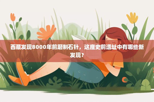 西藏发现8000年前磨制石针，这座史前遗址中有哪些新发现？