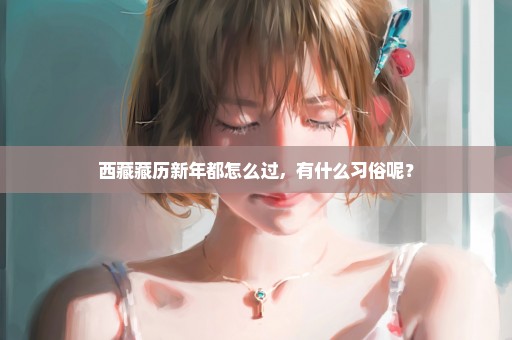 西藏藏历新年都怎么过，有什么习俗呢？