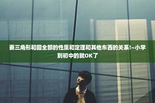要三角形和圆全部的性质和定理和其他东西的关系!~小学到初中的就OK了