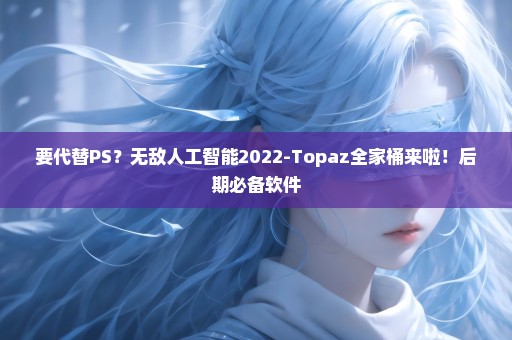 要代替PS？无敌人工智能2022-Topaz全家桶来啦！后期必备软件