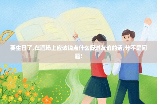 要生日了,在酒场上应该说点什么促进友谊的话,分不是问题!
