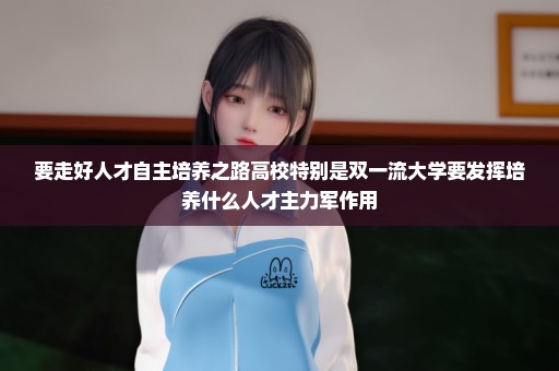 要走好人才自主培养之路高校特别是双一流大学要发挥培养什么人才主力军作用