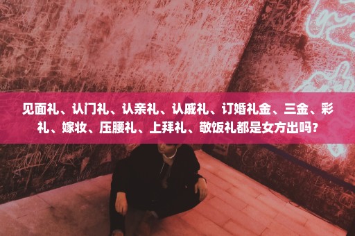 见面礼、认门礼、认亲礼、认戚礼、订婚礼金、三金、彩礼、嫁妆、压腰礼、上拜礼、敬饭礼都是女方出吗？