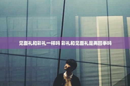 见面礼和彩礼一样吗 彩礼和见面礼是两回事吗