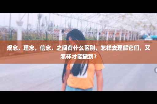 观念，理念，信念，之间有什么区别，怎样去理解它们，又怎样才能做到？