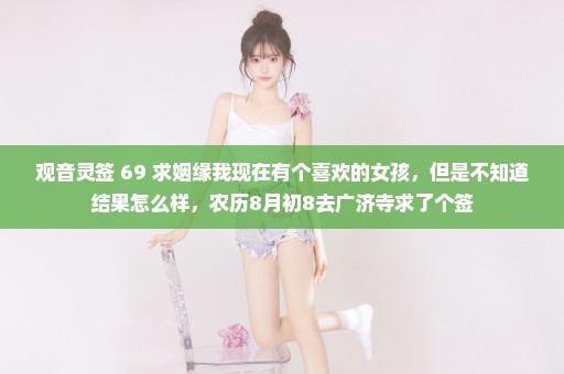 观音灵签 69 求姻缘我现在有个喜欢的女孩，但是不知道结果怎么样，农历8月初8去广济寺求了个签