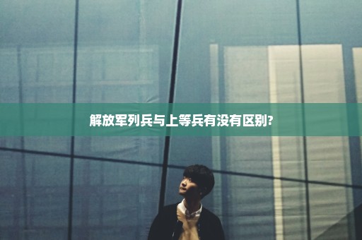 解放军列兵与上等兵有没有区别?