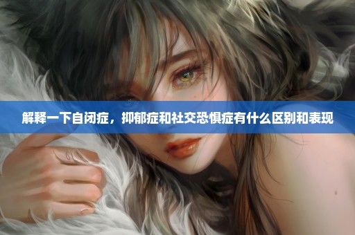 解释一下自闭症，抑郁症和社交恐惧症有什么区别和表现