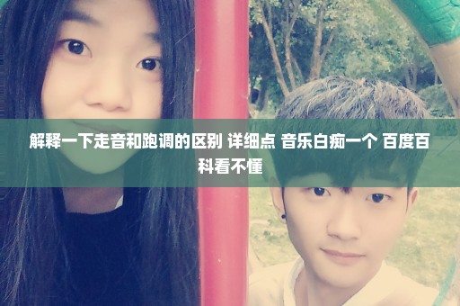 解释一下走音和跑调的区别 详细点 音乐白痴一个 百度百科看不懂