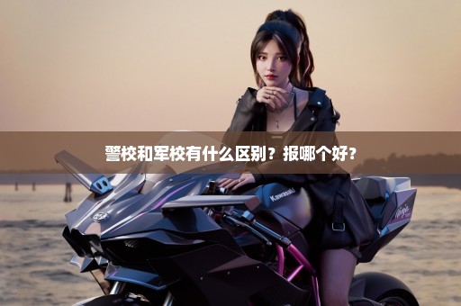 警校和军校有什么区别？报哪个好？