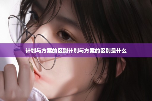 计划与方案的区别计划与方案的区别是什么