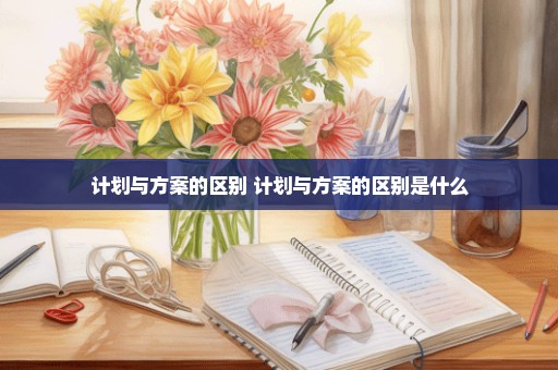 计划与方案的区别 计划与方案的区别是什么