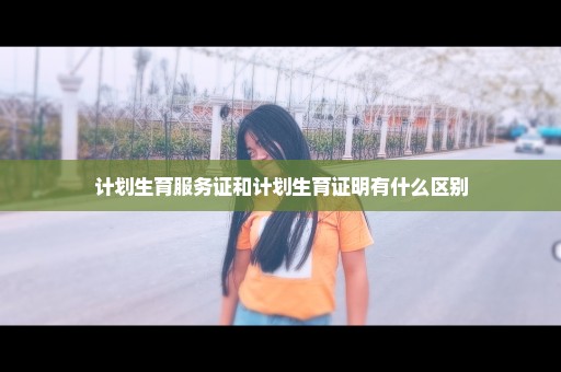 计划生育服务证和计划生育证明有什么区别