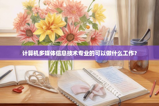 计算机多媒体信息技术专业的可以做什么工作？