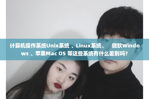 计算机操作系统Unix系统 、Linux系统、　微软Windows 、苹果Mac OS 等这些系统有什么差别吗？