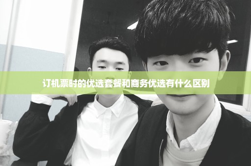 订机票时的优选套餐和商务优选有什么区别