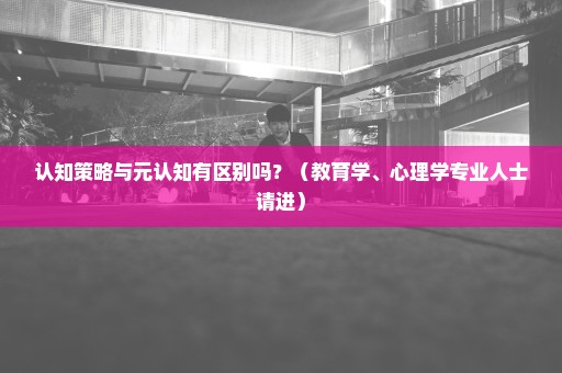 认知策略与元认知有区别吗？（教育学、心理学专业人士请进）