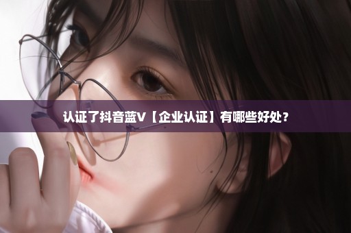认证了抖音蓝V【企业认证】有哪些好处？