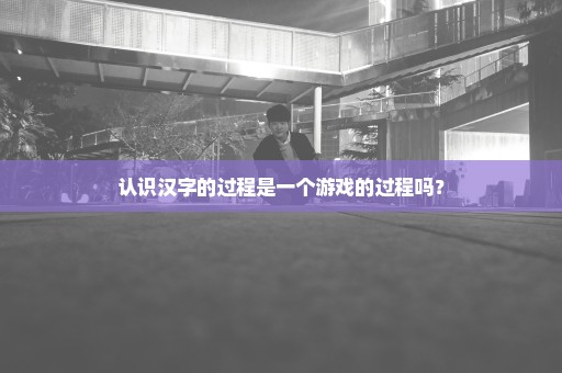 认识汉字的过程是一个游戏的过程吗？