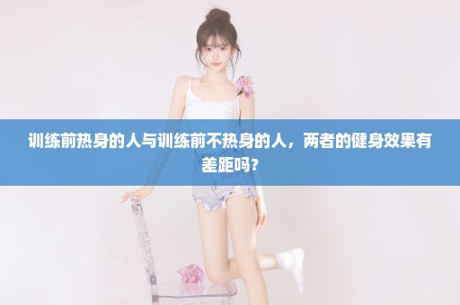 训练前热身的人与训练前不热身的人，两者的健身效果有差距吗？