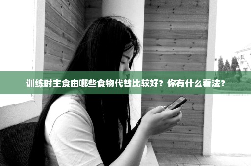训练时主食由哪些食物代替比较好？你有什么看法？