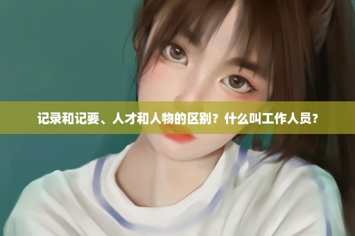 记录和记要、人才和人物的区别？什么叫工作人员？