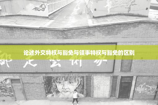 论述外交特权与豁免与领事特权与豁免的区别