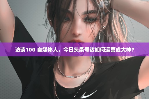 访谈100+自媒体人，今日头条号该如何运营成大神？