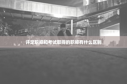 评定职称和考试取得的职称有什么区别