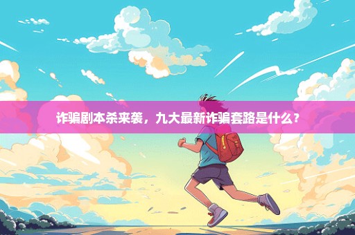 诈骗剧本杀来袭，九大最新诈骗套路是什么？