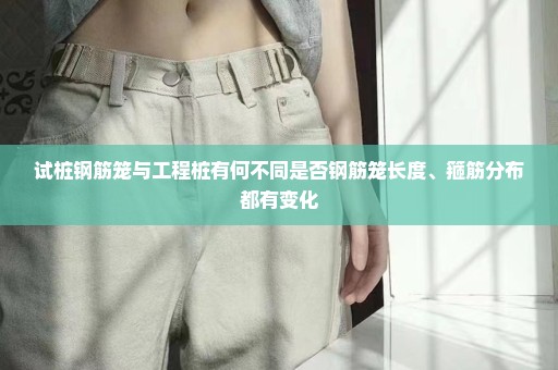 试桩钢筋笼与工程桩有何不同是否钢筋笼长度、箍筋分布都有变化