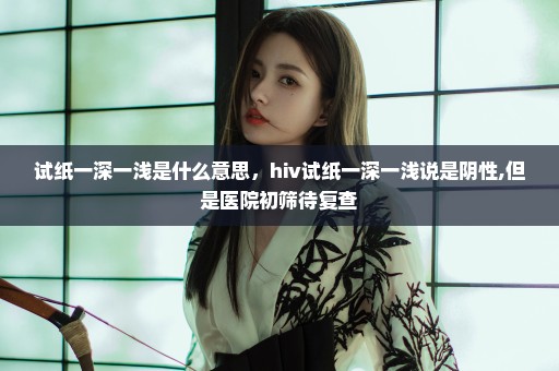 试纸一深一浅是什么意思，hiv试纸一深一浅说是阴性,但是医院初筛待复查