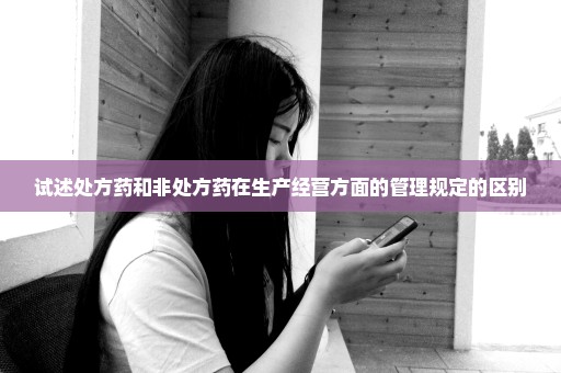 试述处方药和非处方药在生产经营方面的管理规定的区别