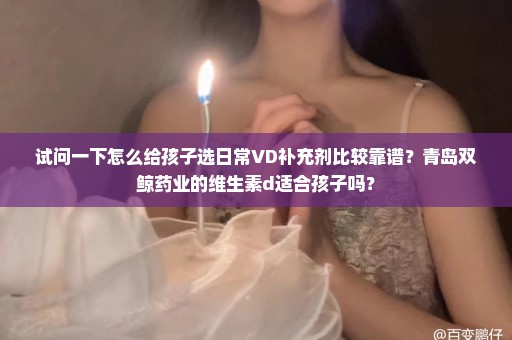 试问一下怎么给孩子选日常VD补充剂比较靠谱？青岛双鲸药业的维生素d适合孩子吗？