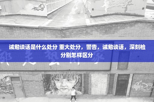 诫勉谈话是什么处分 重大处分，警告，诫勉谈话，深刻检分别怎样区分