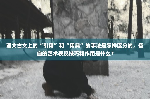 语文古文上的“引用”和“用典”的手法是怎样区分的，各自的艺术表现技巧和作用是什么？