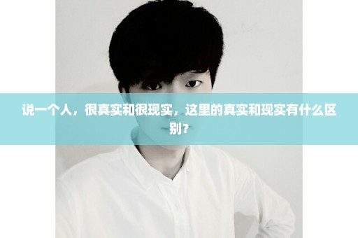说一个人，很真实和很现实，这里的真实和现实有什么区别？