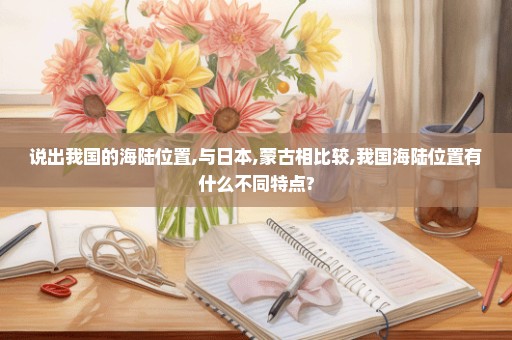 说出我国的海陆位置,与日本,蒙古相比较,我国海陆位置有什么不同特点?