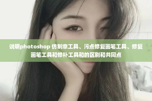 说明photoshop 仿制章工具、污点修复画笔工具、修复画笔工具和修补工具和的区别和共同点