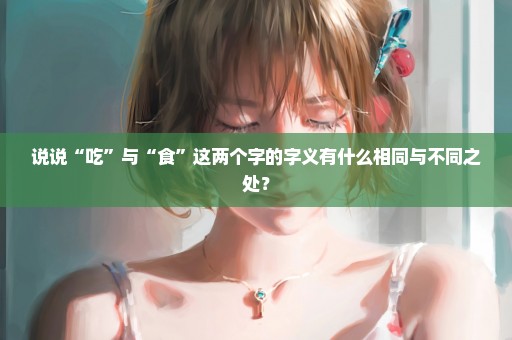 说说“吃”与“食”这两个字的字义有什么相同与不同之处？