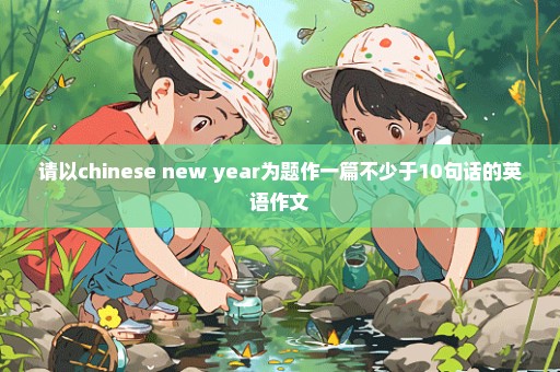 请以chinese new year为题作一篇不少于10句话的英语作文