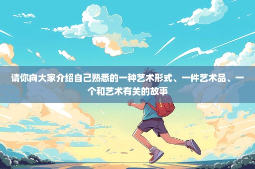 请你向大家介绍自己熟悉的一种艺术形式、一件艺术品、一个和艺术有关的故事