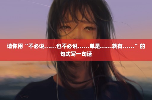 请你用“不必说……也不必说……单是……就有……”的句式写一句话