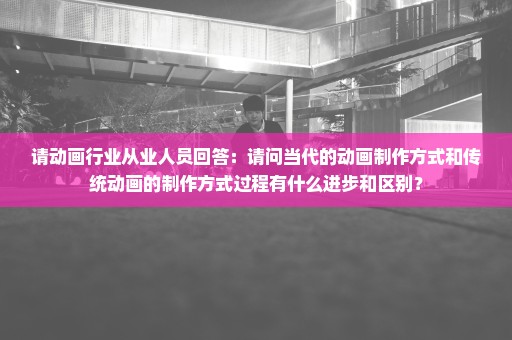 请动画行业从业人员回答：请问当代的动画制作方式和传统动画的制作方式过程有什么进步和区别？